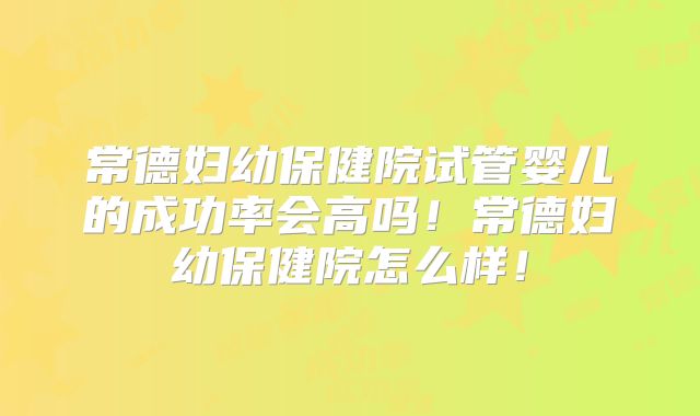 常德妇幼保健院试管婴儿的成功率会高吗！常德妇幼保健院怎么样！
