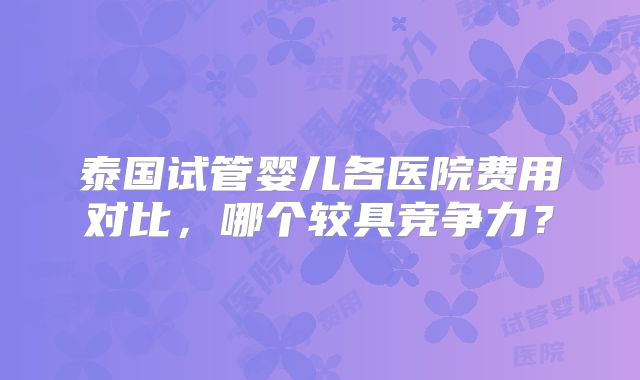 泰国试管婴儿各医院费用对比，哪个较具竞争力？