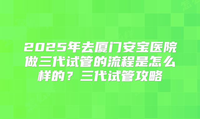 2025年去厦门安宝医院做三代试管的流程是怎么样的?三代试管攻略