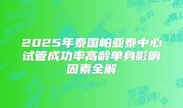 2025年泰国帕亚泰中心试管成功率高龄单身影响因素全解