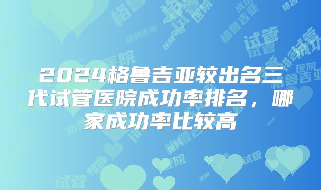 2024格鲁吉亚较出名三代试管医院成功率排名，哪家成功率比较高
