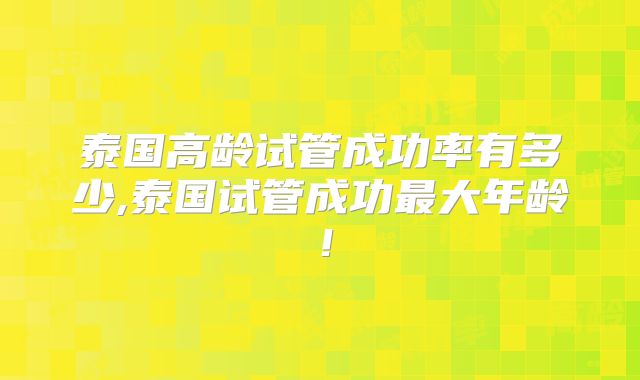 泰国高龄试管成功率有多少,泰国试管成功最大年龄！