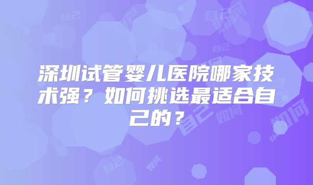 深圳试管婴儿医院哪家技术强?如何挑选最适合自己的?