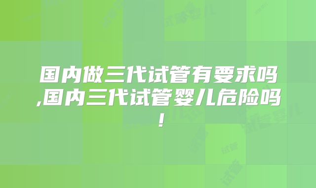 国内做三代试管有要求吗,国内三代试管婴儿危险吗!