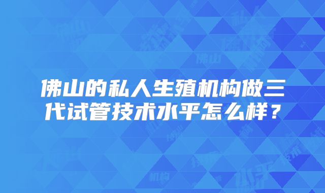 佛山的私人生殖机构做三代试管技术水平怎么样?