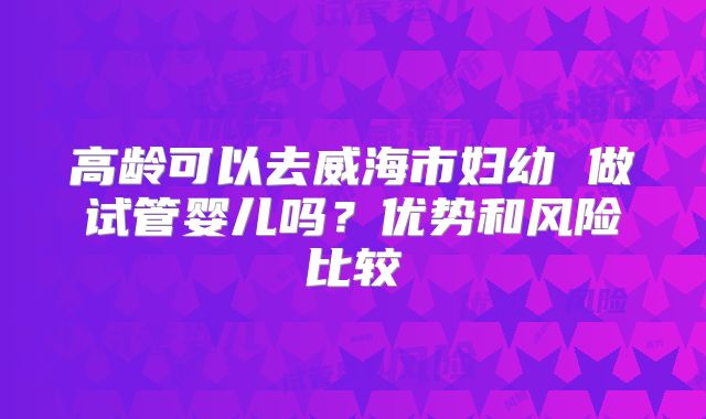 高龄可以去威海市妇幼 做试管婴儿吗?优势和风险比较