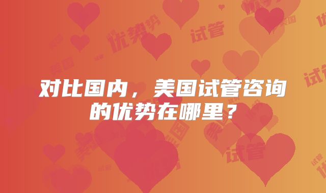 对比国内，美国试管咨询的优势在哪里？
