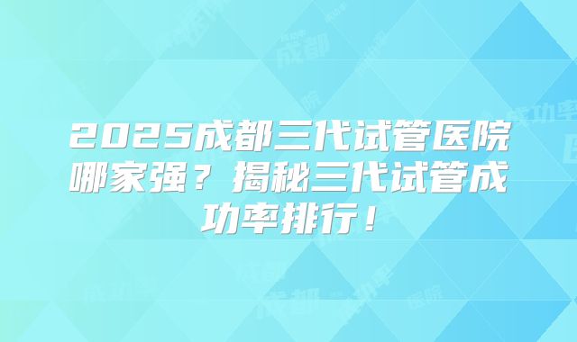 2025成都三代试管医院哪家强？揭秘三代试管成功率排行！