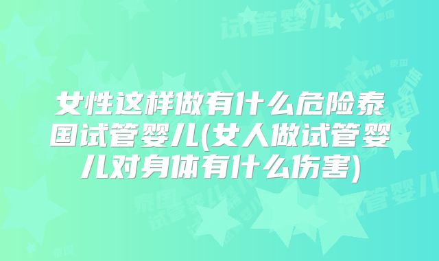 女性这样做有什么危险泰国试管婴儿(女人做试管婴儿对身体有什么伤害)
