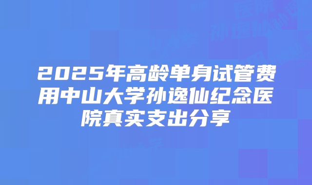 2025年高龄单身试管费用中山大学孙逸仙纪念医院真实支出分享