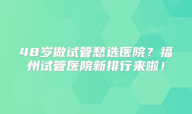 48岁做试管愁选医院？福州试管医院新排行来啦！