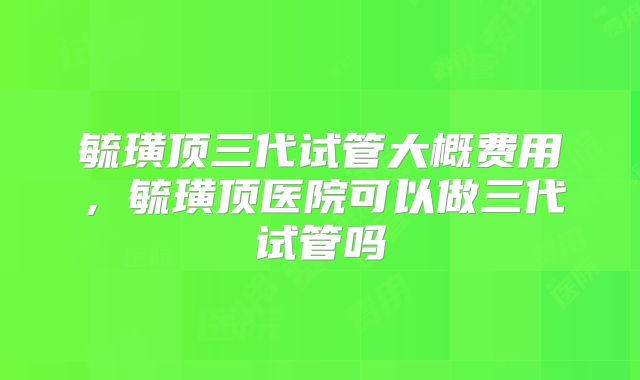 毓璜顶三代试管大概费用,毓璜顶医院可以做三代试管吗