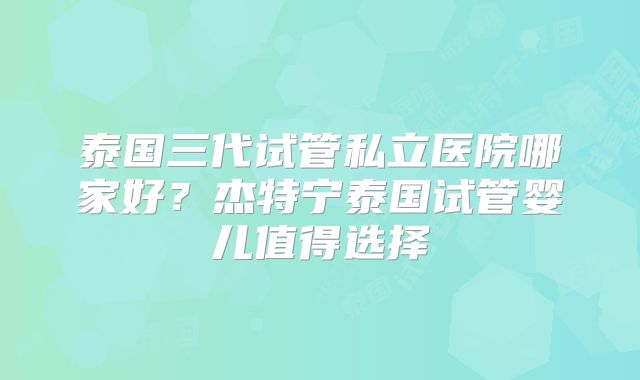 泰国三代试管私立医院哪家好？杰特宁泰国试管婴儿值得选择