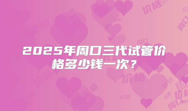 2025年周口三代试管价格多少钱一次？
