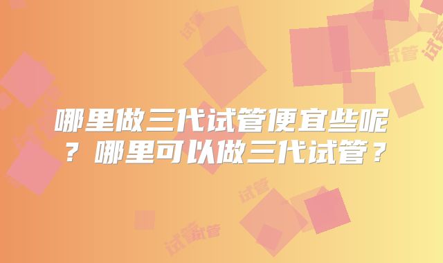 哪里做三代试管便宜些呢?哪里可以做三代试管?