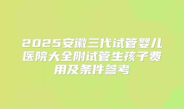 2025安徽三代试管婴儿医院大全附试管生孩子费用及条件参考