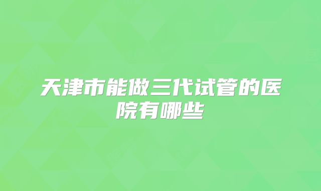 天津市能做三代试管的医院有哪些