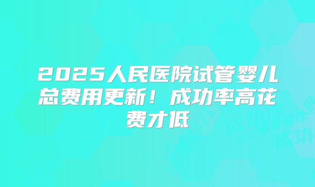 2025人民医院试管婴儿总费用更新！成功率高花费才低