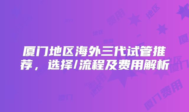 厦门地区海外三代试管推荐，选择/流程及费用解析