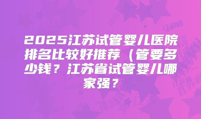 2025江苏试管婴儿医院排名比较好推荐(管要多少钱?江苏省试管婴儿哪家强?