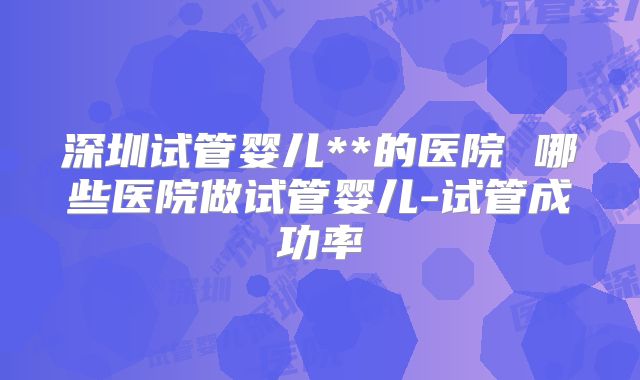 深圳试管婴儿**的医院 哪些医院做试管婴儿-试管成功率