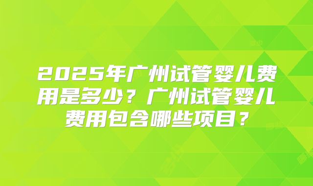 2025年广州试管婴儿费用是多少？广州试管婴儿费用包含哪些项目？