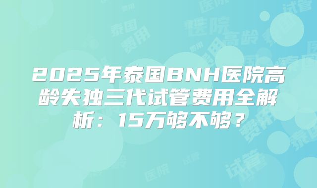 2025年泰国BNH医院高龄失独三代试管费用全解析：15万够不够？