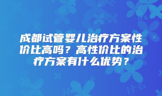 成都试管婴儿治疗方案性价比高吗？高性价比的治疗方案有什么优势？
