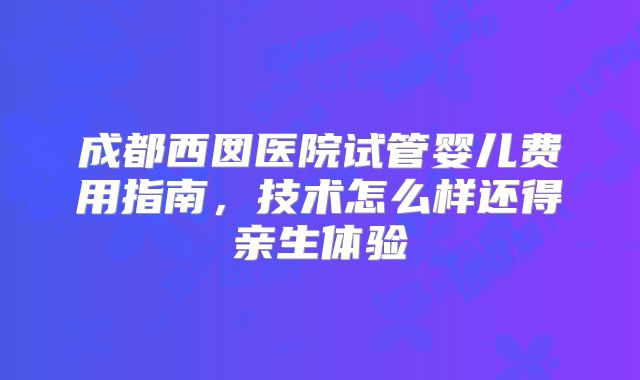 成都西囡医院试管婴儿费用指南,技术怎么样还得亲生体验