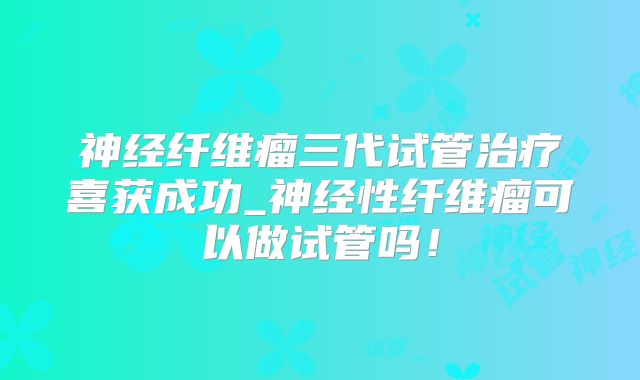 神经纤维瘤三代试管治疗喜获成功_神经性纤维瘤可以做试管吗!