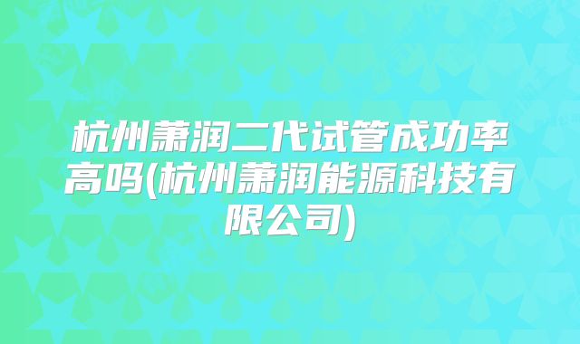 杭州萧润二代试管成功率高吗(杭州萧润能源科技有限公司)