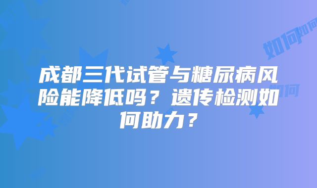 成都三代试管与糖尿病风险能降低吗？遗传检测如何助力？