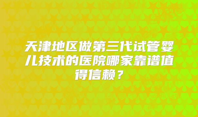 天津地区做第三代试管婴儿技术的医院哪家靠谱值得信赖?