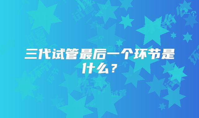 三代试管最后一个环节是什么?