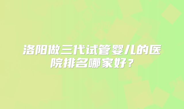 洛阳做三代试管婴儿的医院排名哪家好？