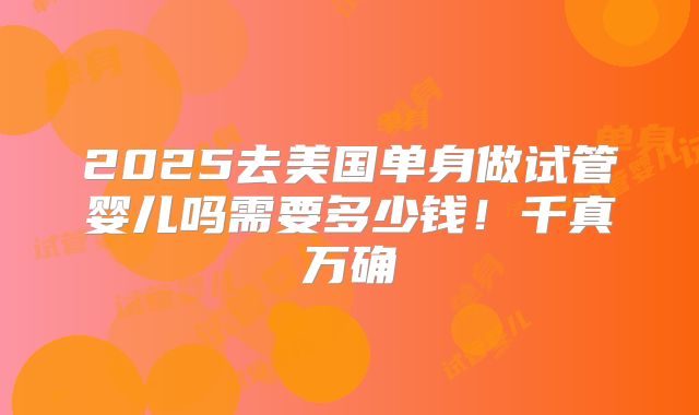 2025去美国单身做试管婴儿吗需要多少钱!千真万确