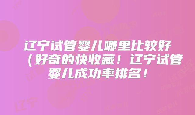 辽宁试管婴儿哪里比较好（好奇的快收藏！辽宁试管婴儿成功率排名！