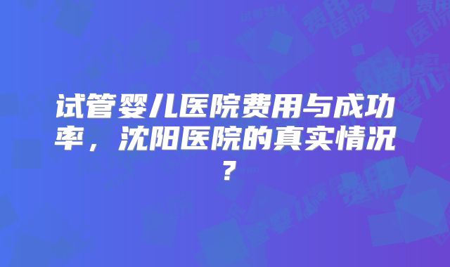 试管婴儿医院费用与成功率，沈阳医院的真实情况？