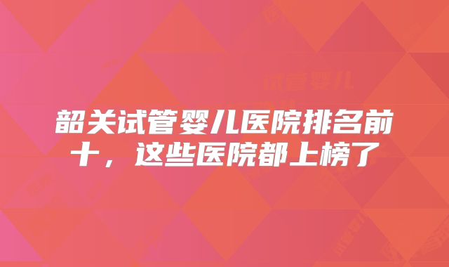 韶关试管婴儿医院排名前十,这些医院都上榜了