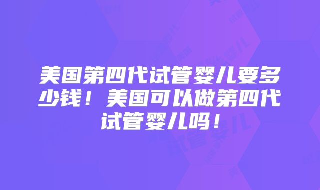 美国第四代试管婴儿要多少钱！美国可以做第四代试管婴儿吗！