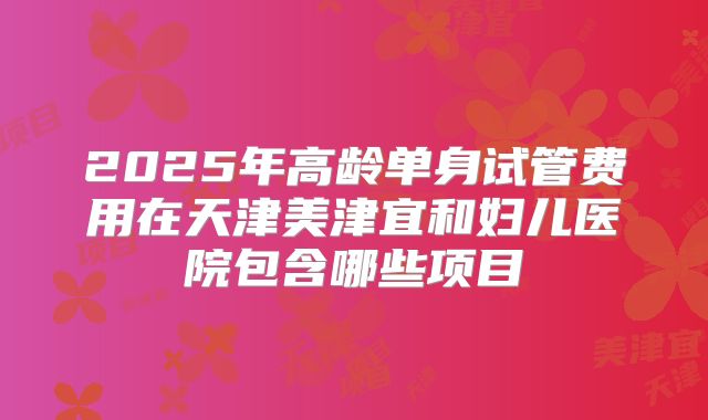 2025年高龄单身试管费用在天津美津宜和妇儿医院包含哪些项目