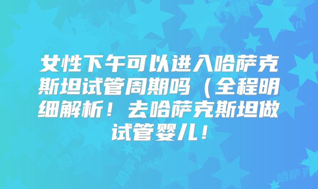 女性下午可以进入哈萨克斯坦试管周期吗（全程明细解析！去哈萨克斯坦做试管婴儿！
