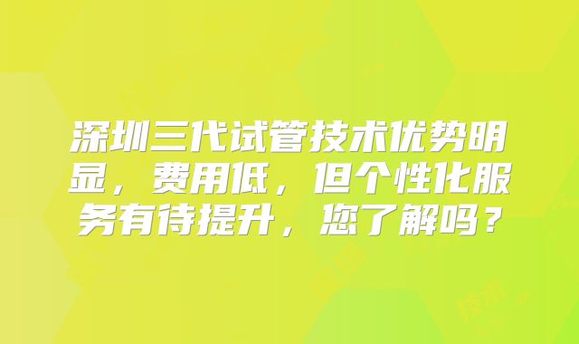深圳三代试管技术优势明显,费用低,但个性化服务有待提升,您了解吗?
