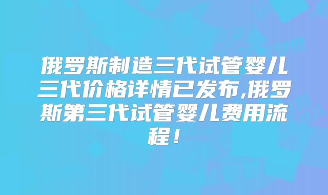 俄罗斯制造三代试管婴儿三代价格详情已发布,俄罗斯第三代试管婴儿费用流程!