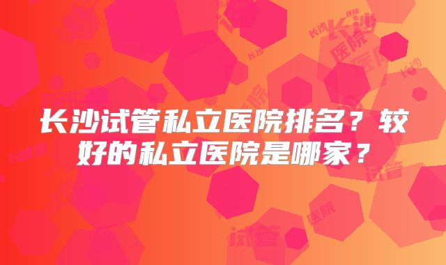 长沙试管私立医院排名？较好的私立医院是哪家？