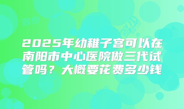 2025年幼稚子宫可以在南阳市中心医院做三代试管吗?大概要花费多少钱