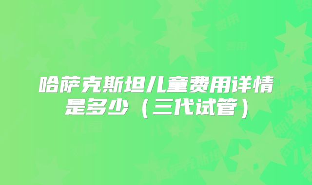 哈萨克斯坦儿童费用详情是多少（三代试管）
