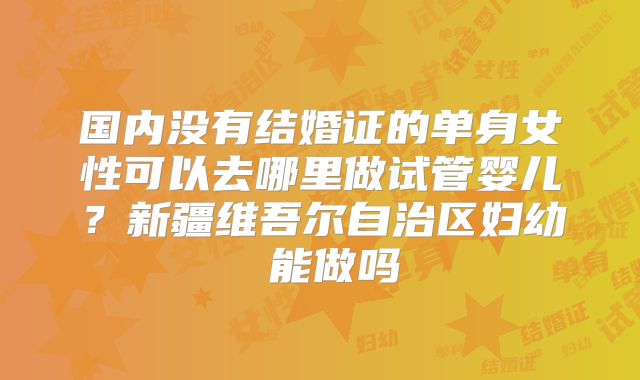 国内没有结婚证的单身女性可以去哪里做试管婴儿？新疆维吾尔自治区妇幼 能做吗