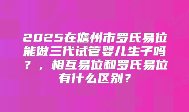 2025在儋州市罗氏易位能做三代试管婴儿生子吗?,相互易位和罗氏易位有什么区别?