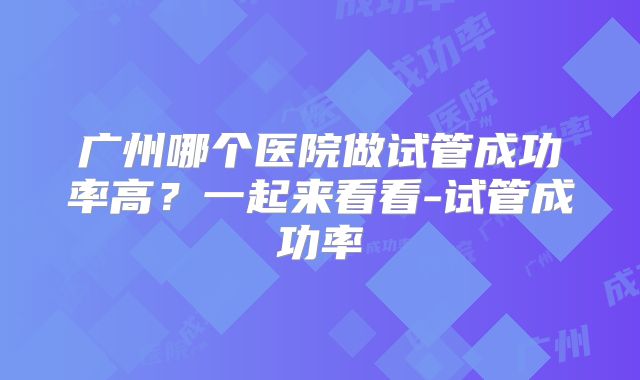 广州哪个医院做试管成功率高？一起来看看-试管成功率